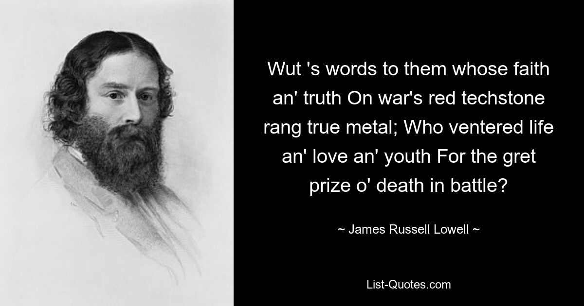 Wut 's words to them whose faith an' truth On war's red techstone rang true metal; Who ventered life an' love an' youth For the gret prize o' death in battle? — © James Russell Lowell