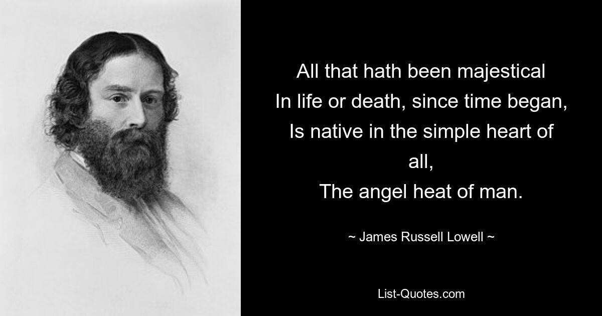 All that hath been majestical
In life or death, since time began,
Is native in the simple heart of all,
The angel heat of man. — © James Russell Lowell