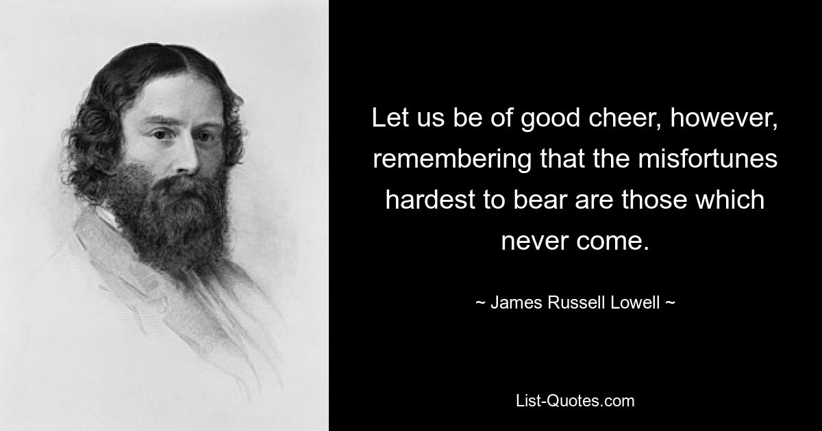 Let us be of good cheer, however, remembering that the misfortunes hardest to bear are those which never come. — © James Russell Lowell