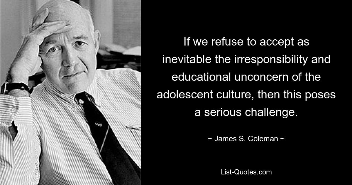 If we refuse to accept as inevitable the irresponsibility and educational unconcern of the adolescent culture, then this poses a serious challenge. — © James S. Coleman