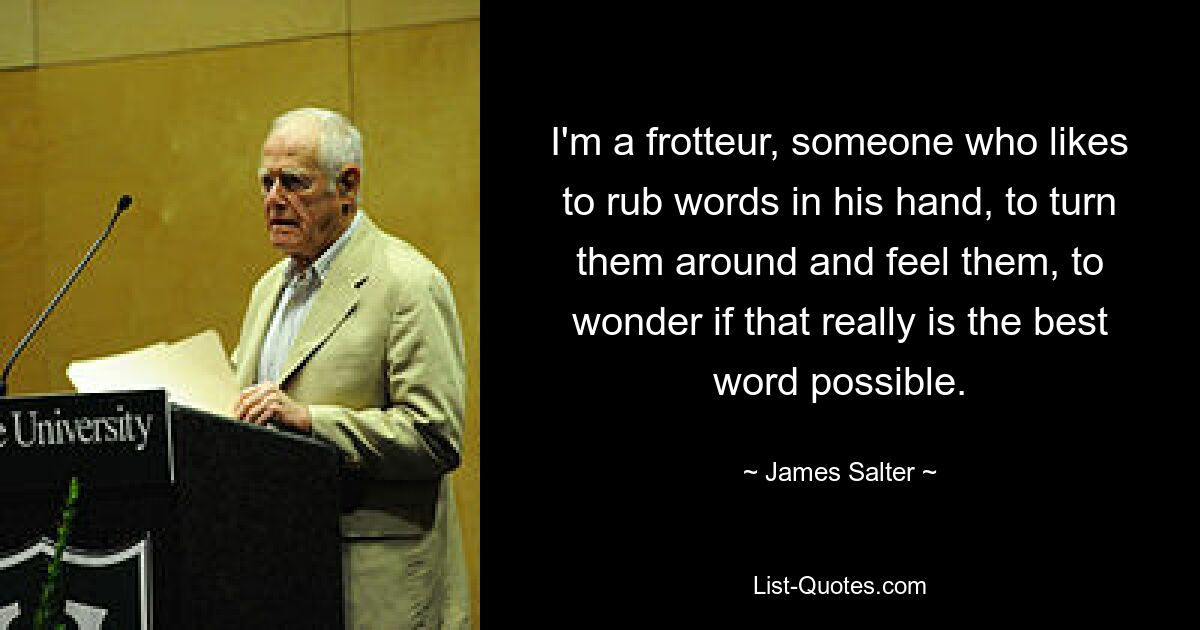 I'm a frotteur, someone who likes to rub words in his hand, to turn them around and feel them, to wonder if that really is the best word possible. — © James Salter