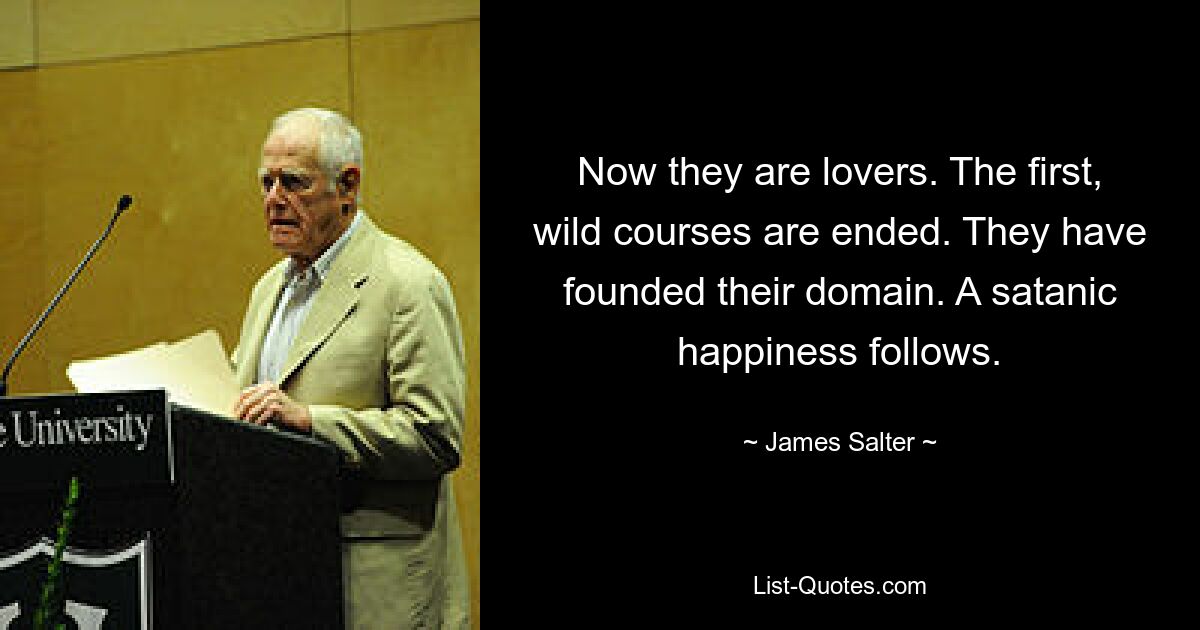 Now they are lovers. The first, wild courses are ended. They have founded their domain. A satanic happiness follows. — © James Salter