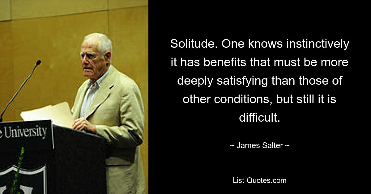 Solitude. One knows instinctively it has benefits that must be more deeply satisfying than those of other conditions, but still it is difficult. — © James Salter