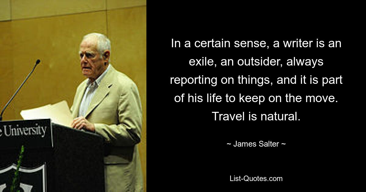 In a certain sense, a writer is an exile, an outsider, always reporting on things, and it is part of his life to keep on the move. Travel is natural. — © James Salter