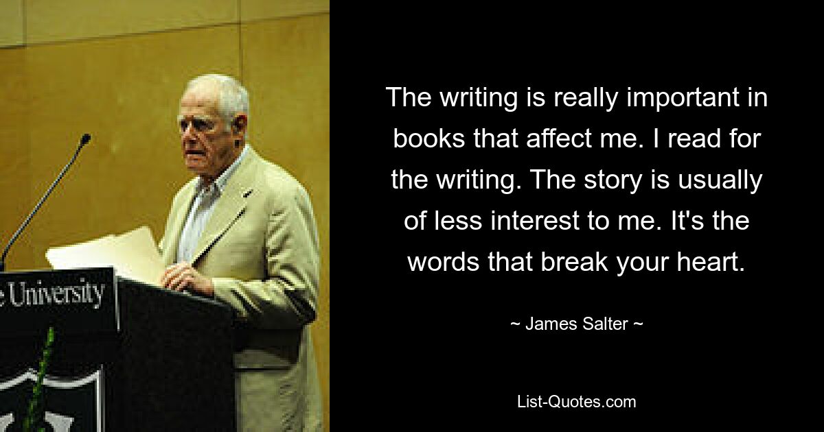 The writing is really important in books that affect me. I read for the writing. The story is usually of less interest to me. It's the words that break your heart. — © James Salter