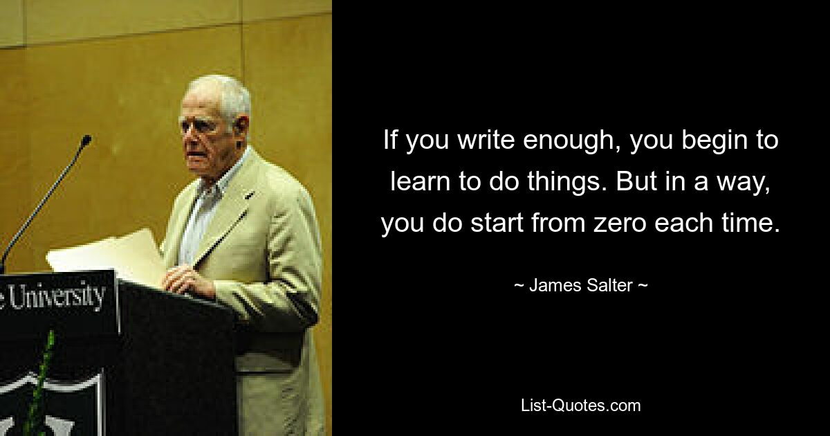 If you write enough, you begin to learn to do things. But in a way, you do start from zero each time. — © James Salter