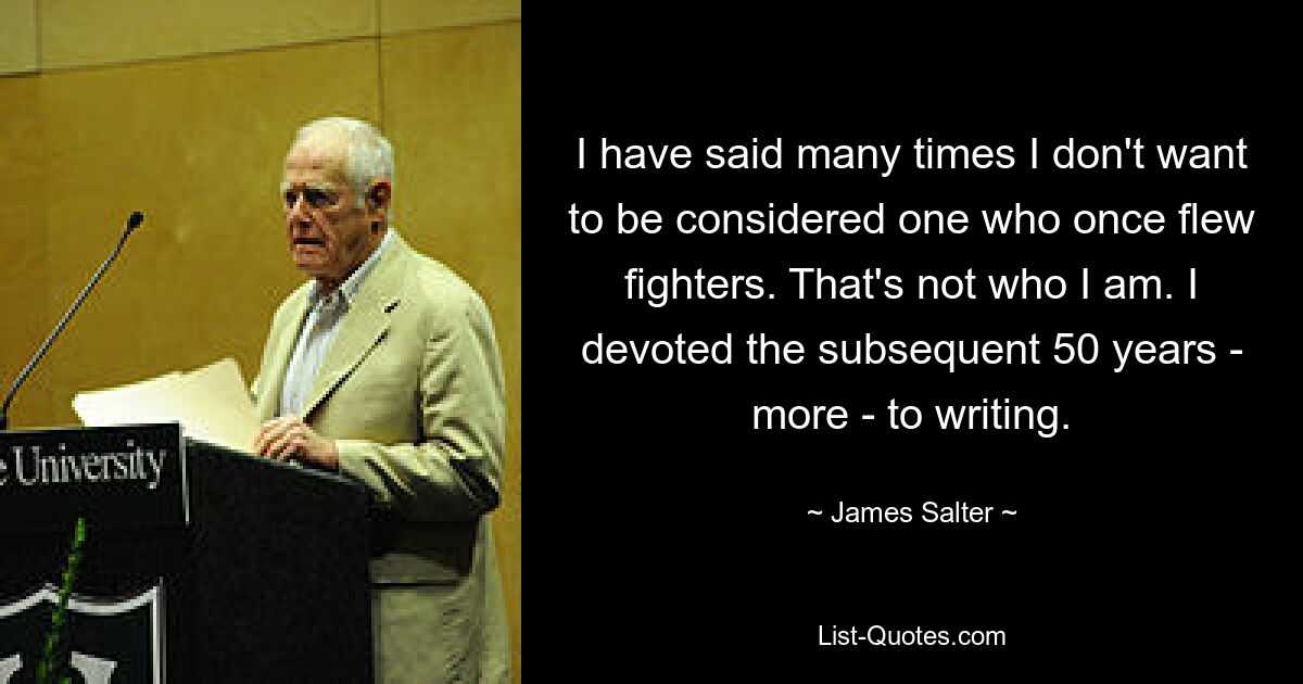 I have said many times I don't want to be considered one who once flew fighters. That's not who I am. I devoted the subsequent 50 years - more - to writing. — © James Salter