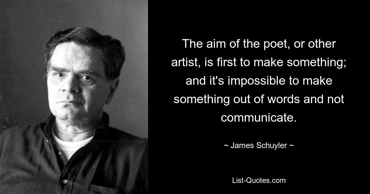 The aim of the poet, or other artist, is first to make something; and it's impossible to make something out of words and not communicate. — © James Schuyler