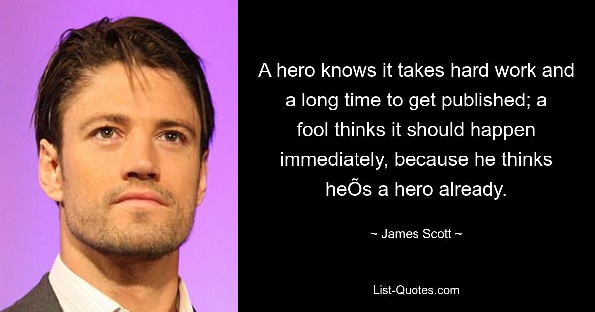 A hero knows it takes hard work and a long time to get published; a fool thinks it should happen immediately, because he thinks heÕs a hero already. — © James Scott