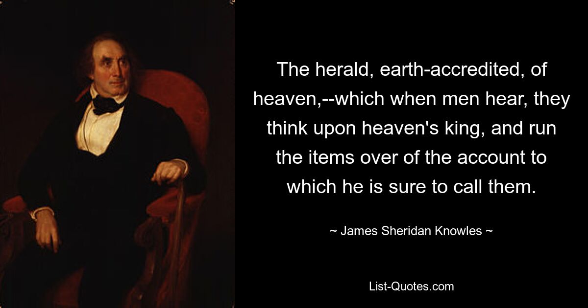 The herald, earth-accredited, of heaven,--which when men hear, they think upon heaven's king, and run the items over of the account to which he is sure to call them. — © James Sheridan Knowles