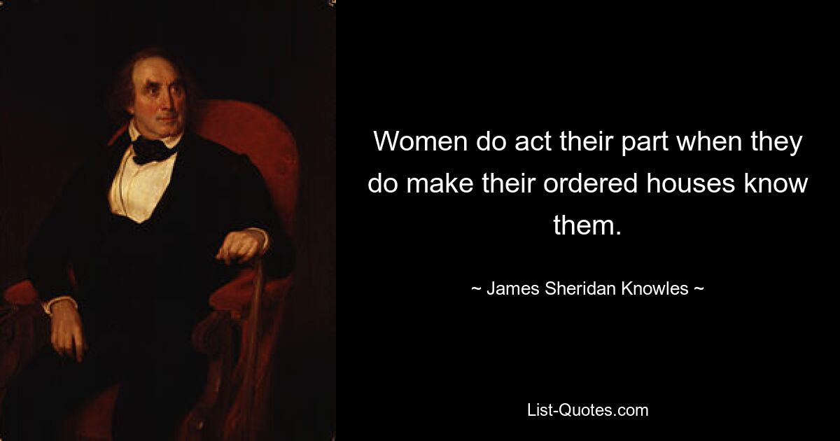 Women do act their part when they do make their ordered houses know them. — © James Sheridan Knowles