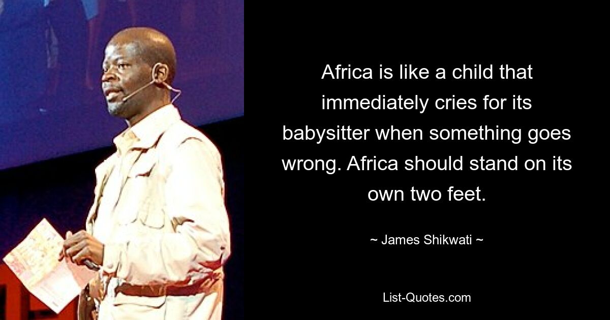 Africa is like a child that immediately cries for its babysitter when something goes wrong. Africa should stand on its own two feet. — © James Shikwati