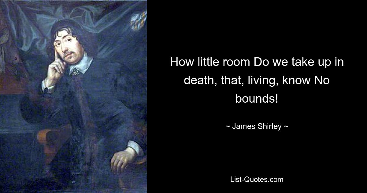 How little room Do we take up in death, that, living, know No bounds! — © James Shirley