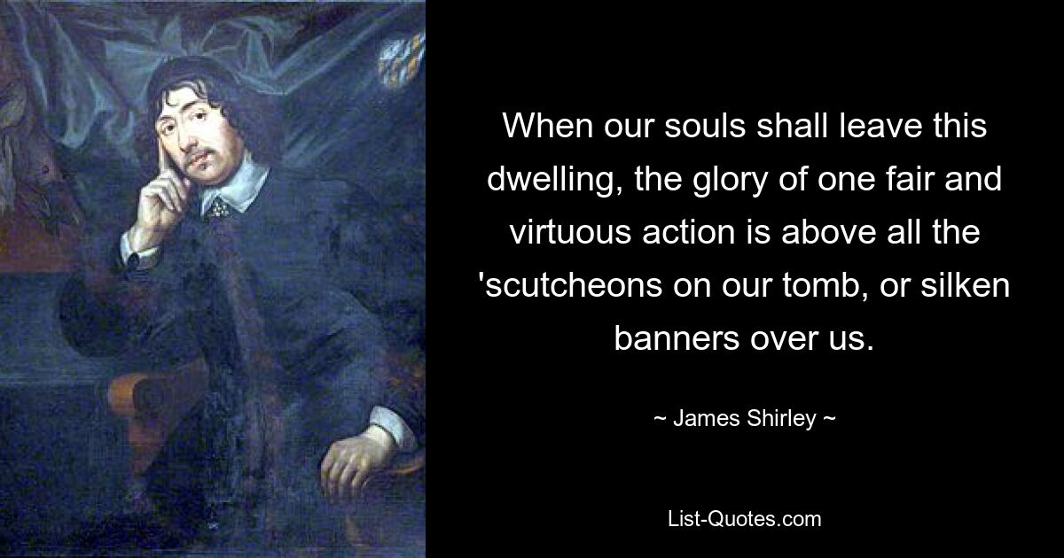 When our souls shall leave this dwelling, the glory of one fair and virtuous action is above all the 'scutcheons on our tomb, or silken banners over us. — © James Shirley