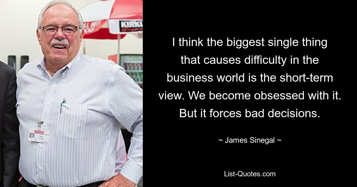 I think the biggest single thing that causes difficulty in the business world is the short-term view. We become obsessed with it. But it forces bad decisions. — © James Sinegal