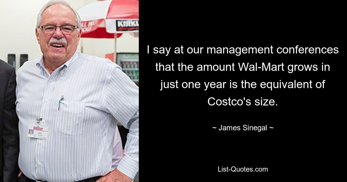 I say at our management conferences that the amount Wal-Mart grows in just one year is the equivalent of Costco's size. — © James Sinegal