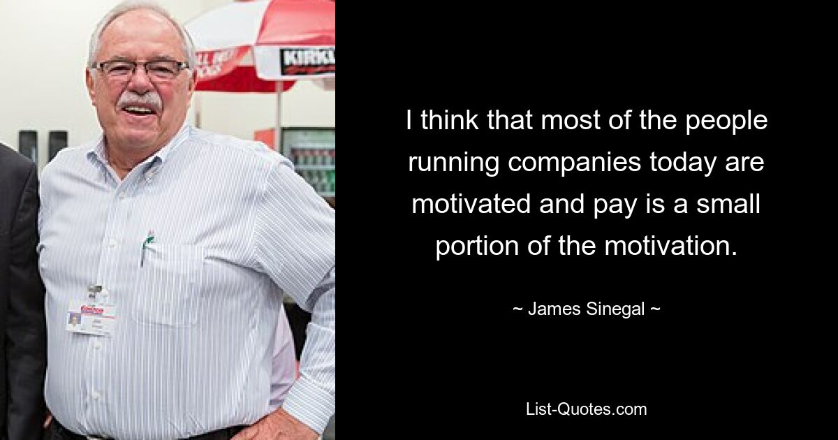 I think that most of the people running companies today are motivated and pay is a small portion of the motivation. — © James Sinegal