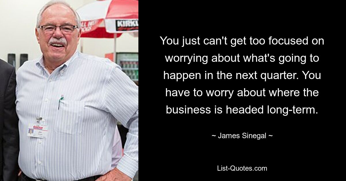 You just can't get too focused on worrying about what's going to happen in the next quarter. You have to worry about where the business is headed long-term. — © James Sinegal