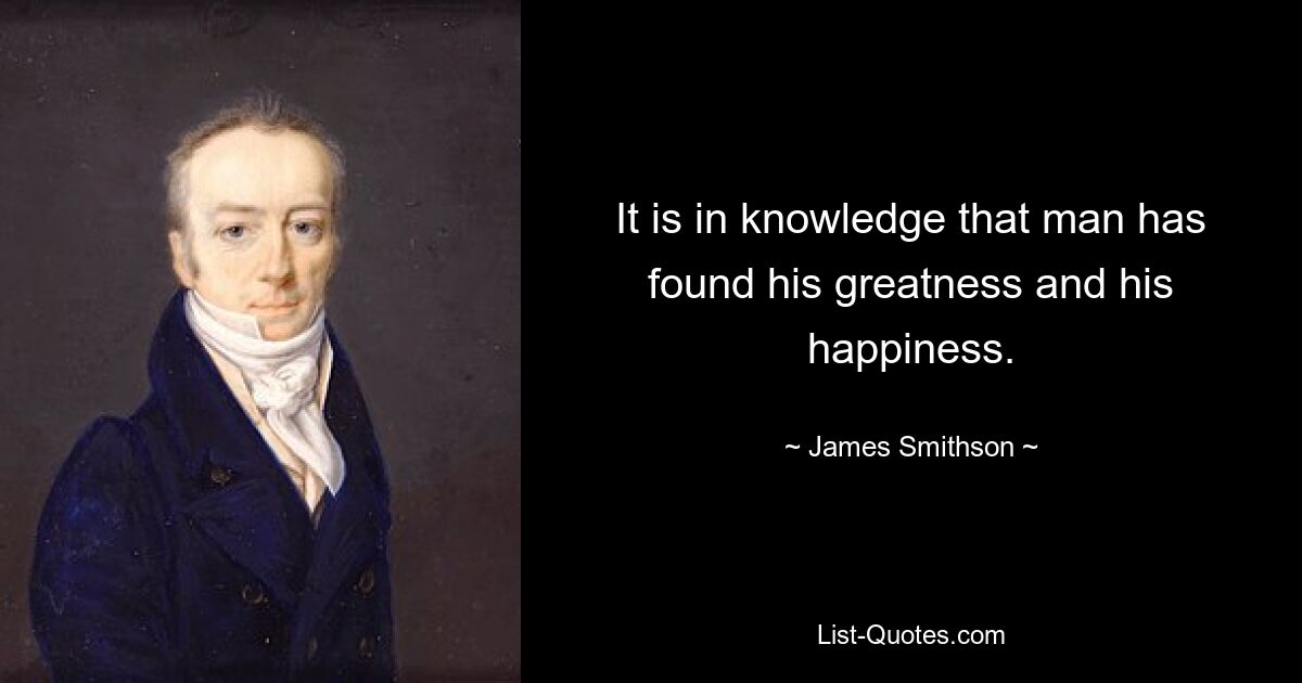 It is in knowledge that man has found his greatness and his happiness. — © James Smithson