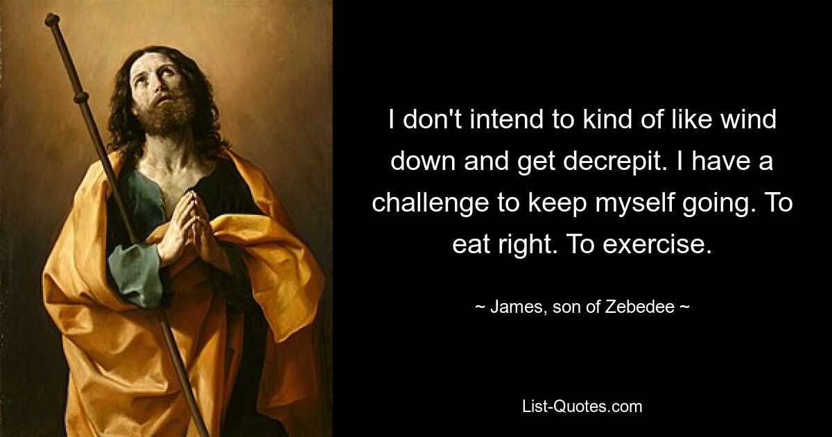 I don't intend to kind of like wind down and get decrepit. I have a challenge to keep myself going. To eat right. To exercise. — © James, son of Zebedee