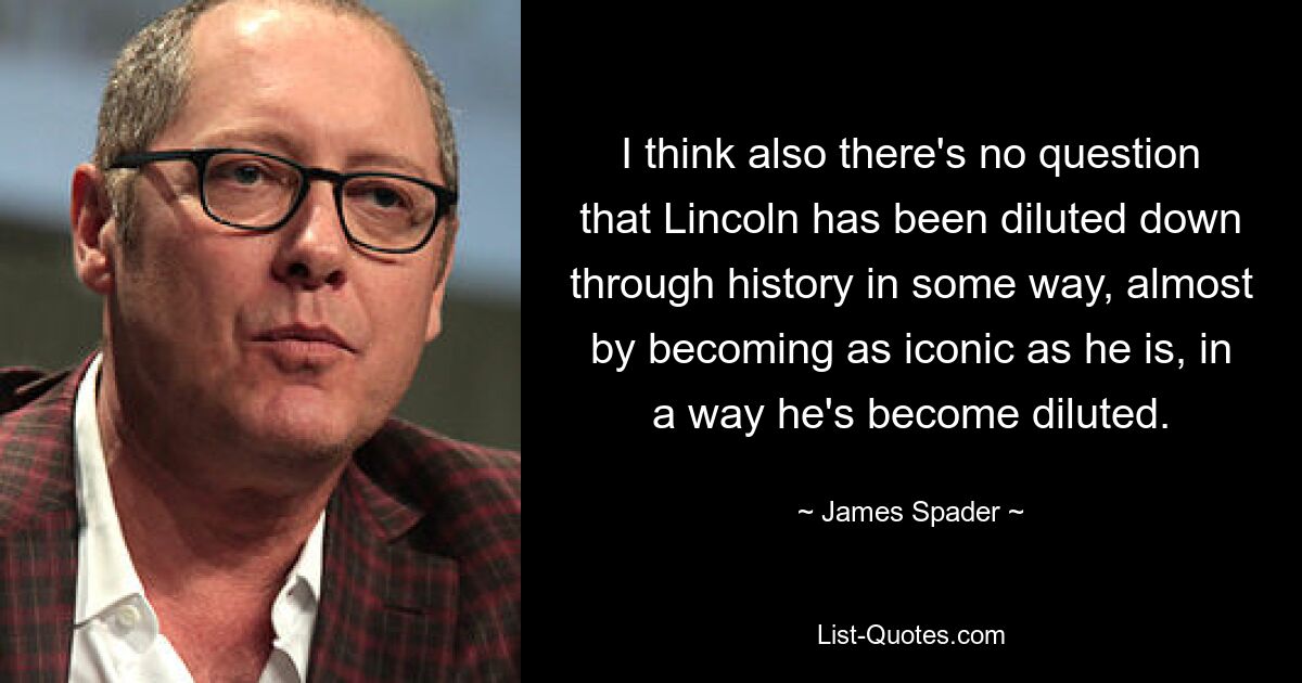 I think also there's no question that Lincoln has been diluted down through history in some way, almost by becoming as iconic as he is, in a way he's become diluted. — © James Spader