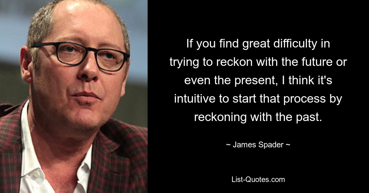 If you find great difficulty in trying to reckon with the future or even the present, I think it's intuitive to start that process by reckoning with the past. — © James Spader