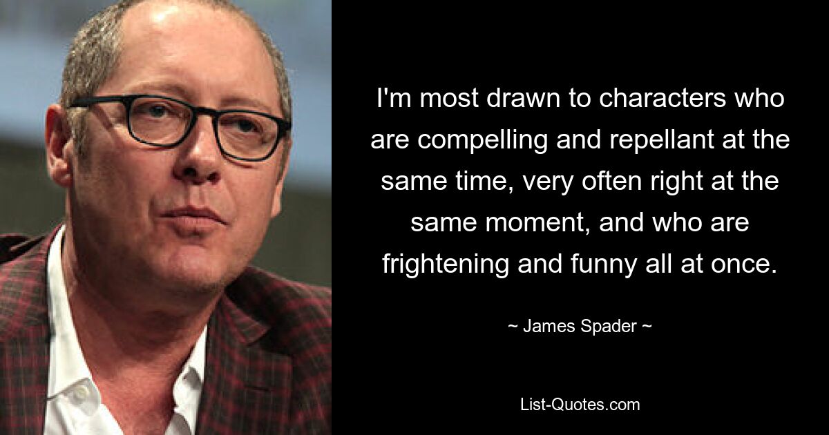 I'm most drawn to characters who are compelling and repellant at the same time, very often right at the same moment, and who are frightening and funny all at once. — © James Spader