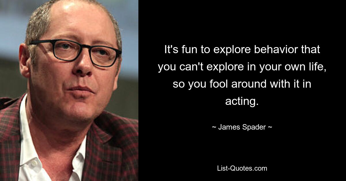 It's fun to explore behavior that you can't explore in your own life, so you fool around with it in acting. — © James Spader