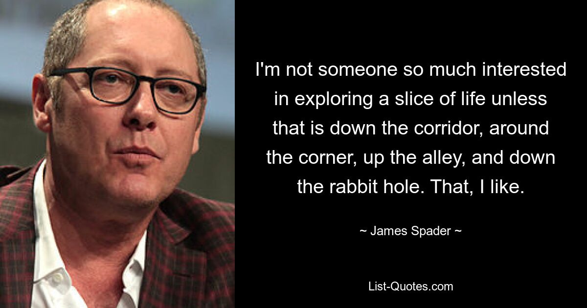 I'm not someone so much interested in exploring a slice of life unless that is down the corridor, around the corner, up the alley, and down the rabbit hole. That, I like. — © James Spader