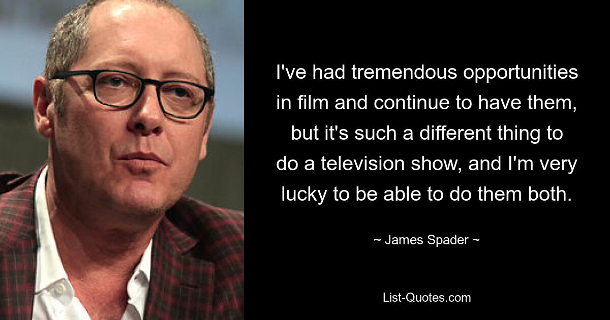 I've had tremendous opportunities in film and continue to have them, but it's such a different thing to do a television show, and I'm very lucky to be able to do them both. — © James Spader