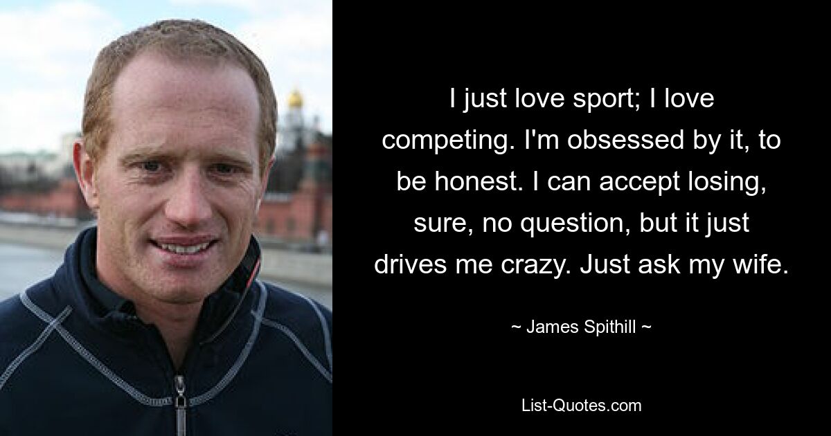 I just love sport; I love competing. I'm obsessed by it, to be honest. I can accept losing, sure, no question, but it just drives me crazy. Just ask my wife. — © James Spithill