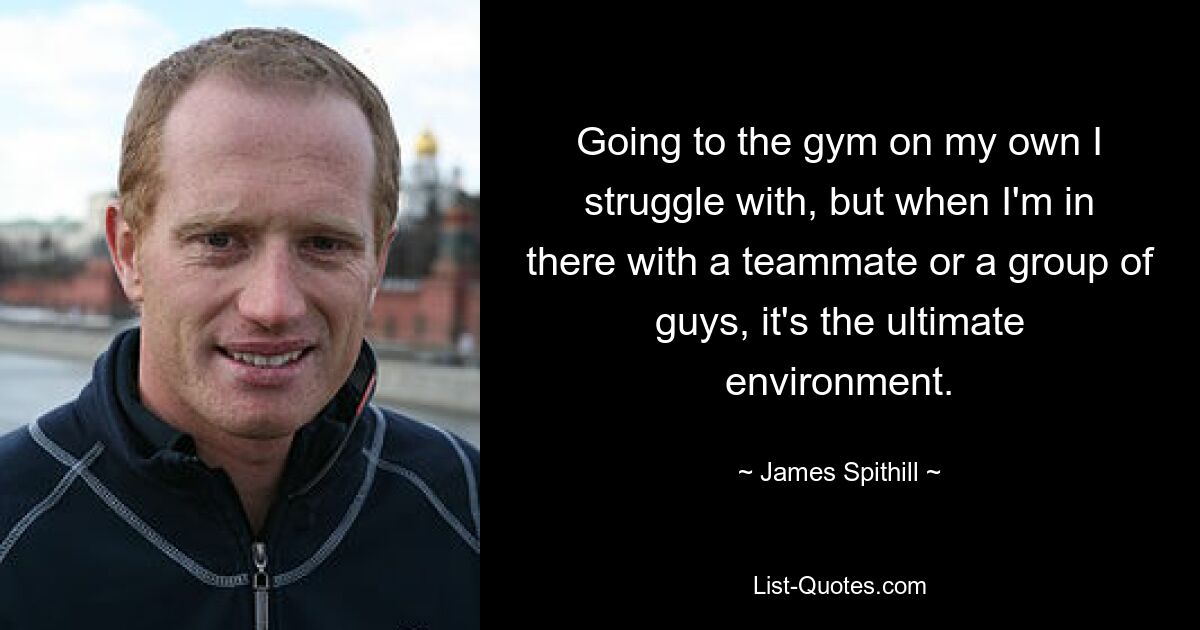 Going to the gym on my own I struggle with, but when I'm in there with a teammate or a group of guys, it's the ultimate environment. — © James Spithill