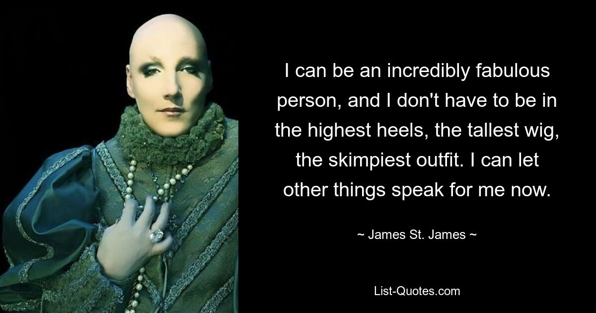 I can be an incredibly fabulous person, and I don't have to be in the highest heels, the tallest wig, the skimpiest outfit. I can let other things speak for me now. — © James St. James