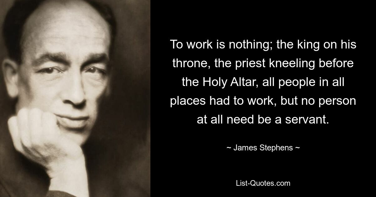 To work is nothing; the king on his throne, the priest kneeling before the Holy Altar, all people in all places had to work, but no person at all need be a servant. — © James Stephens