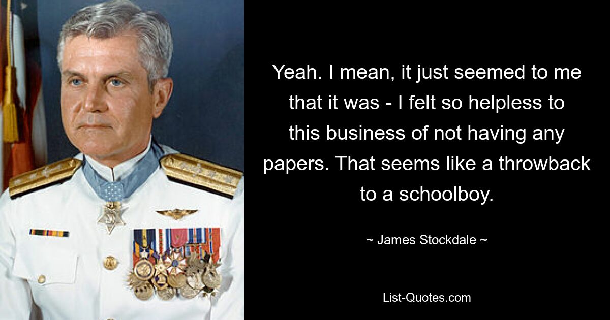 Yeah. I mean, it just seemed to me that it was - I felt so helpless to this business of not having any papers. That seems like a throwback to a schoolboy. — © James Stockdale