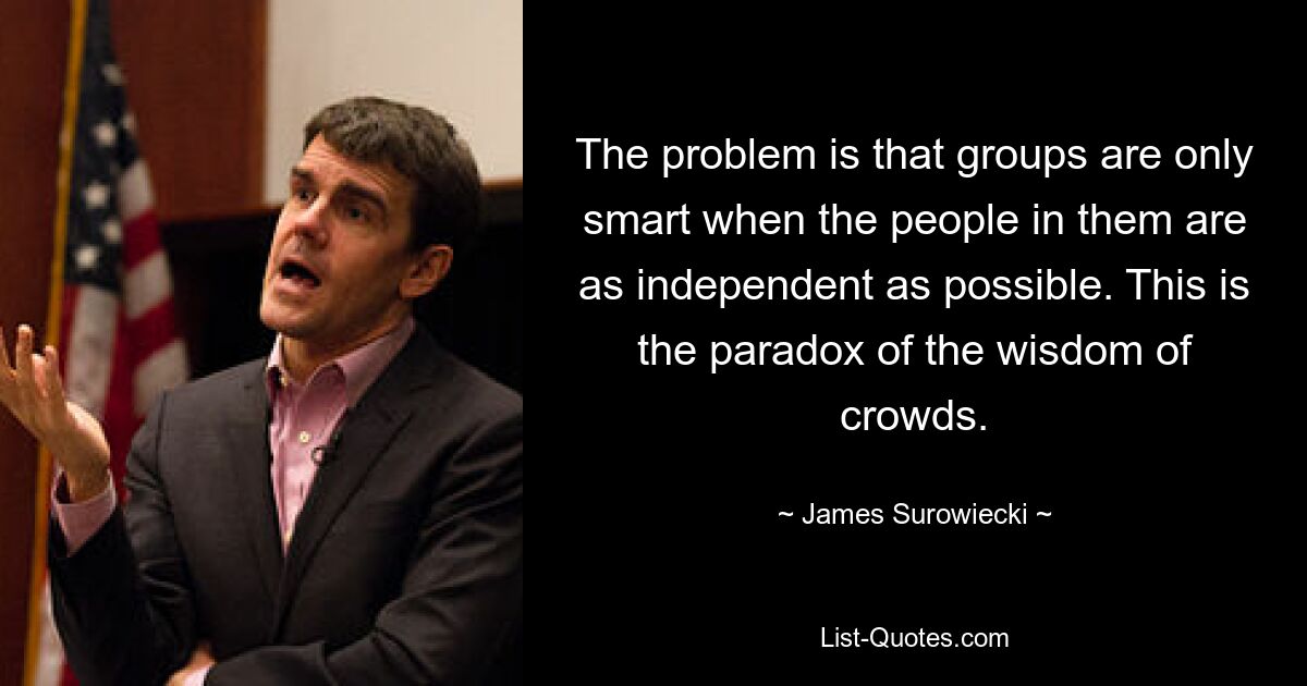 The problem is that groups are only smart when the people in them are as independent as possible. This is the paradox of the wisdom of crowds. — © James Surowiecki