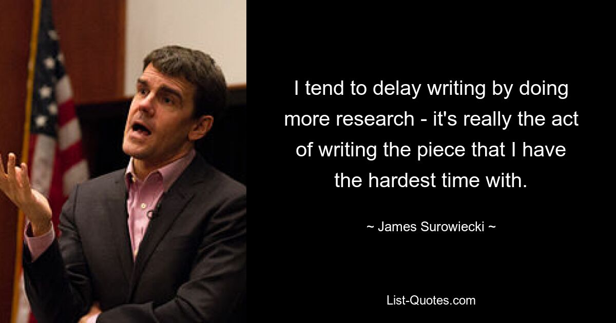 I tend to delay writing by doing more research - it's really the act of writing the piece that I have the hardest time with. — © James Surowiecki