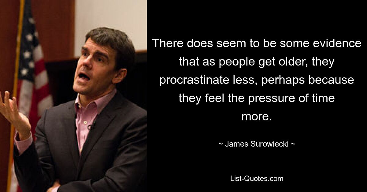 There does seem to be some evidence that as people get older, they procrastinate less, perhaps because they feel the pressure of time more. — © James Surowiecki