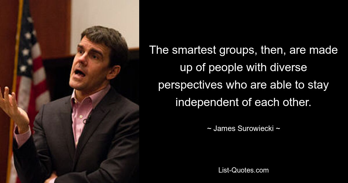 The smartest groups, then, are made up of people with diverse perspectives who are able to stay independent of each other. — © James Surowiecki