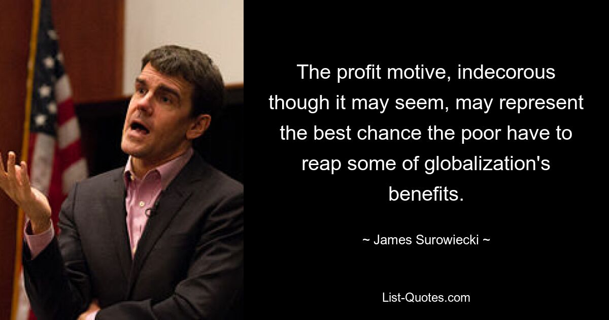 The profit motive, indecorous though it may seem, may represent the best chance the poor have to reap some of globalization's benefits. — © James Surowiecki