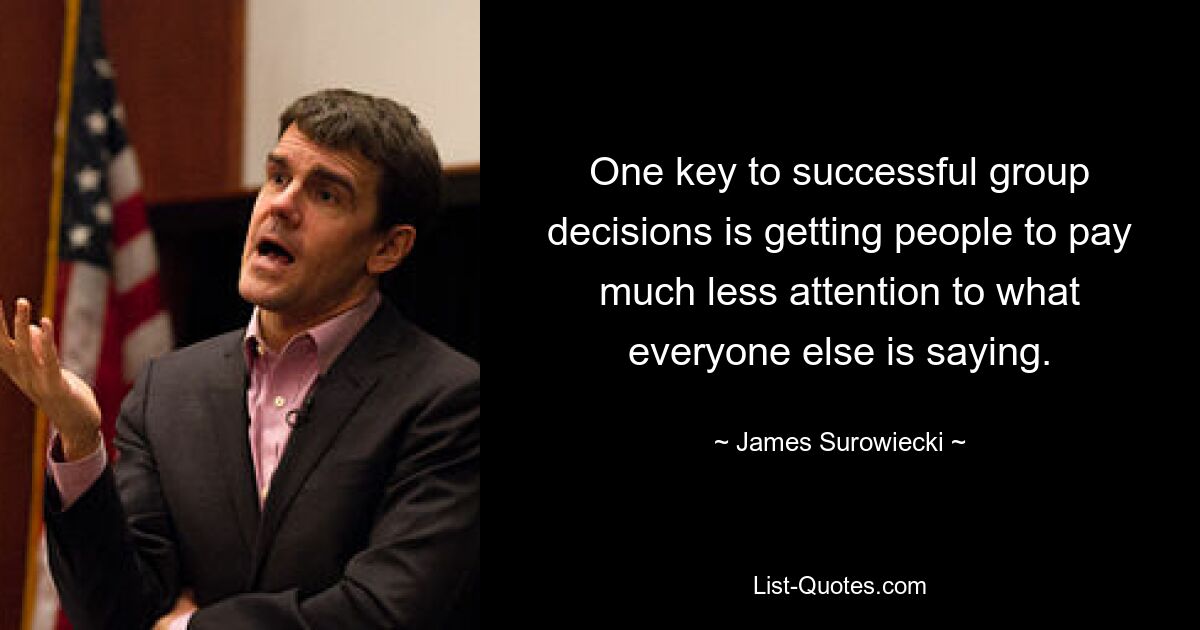 One key to successful group decisions is getting people to pay much less attention to what everyone else is saying. — © James Surowiecki