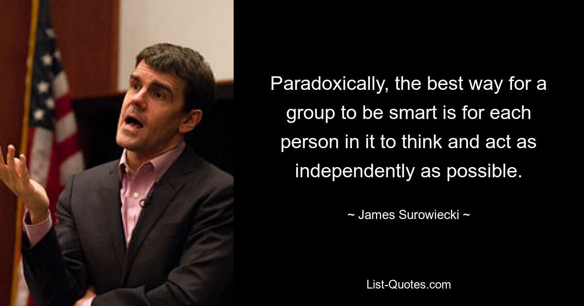 Paradoxically, the best way for a group to be smart is for each person in it to think and act as independently as possible. — © James Surowiecki