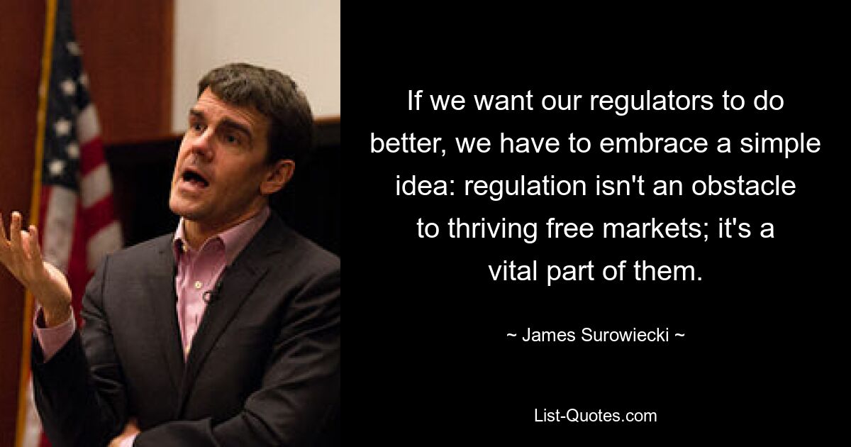 If we want our regulators to do better, we have to embrace a simple idea: regulation isn't an obstacle to thriving free markets; it's a vital part of them. — © James Surowiecki