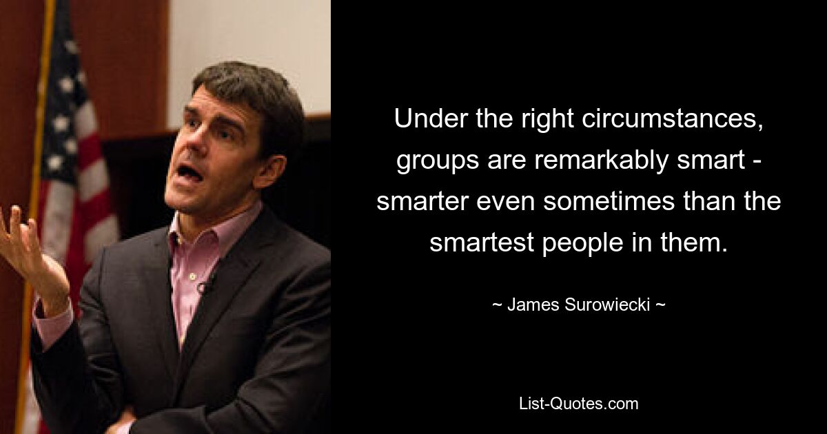 Under the right circumstances, groups are remarkably smart - smarter even sometimes than the smartest people in them. — © James Surowiecki