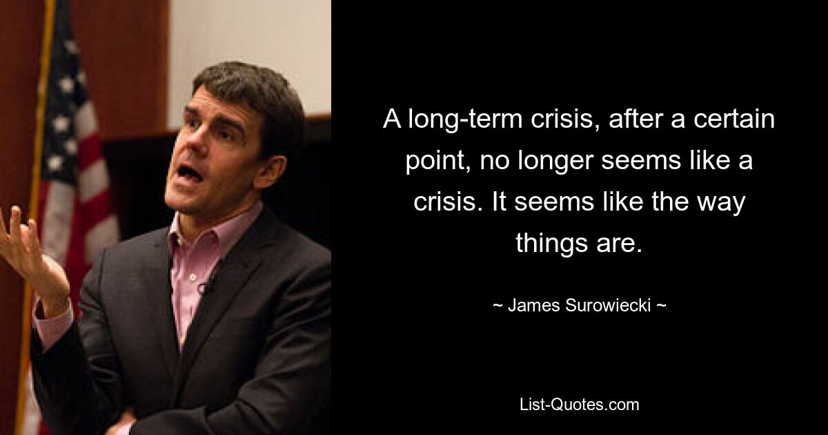 A long-term crisis, after a certain point, no longer seems like a crisis. It seems like the way things are. — © James Surowiecki