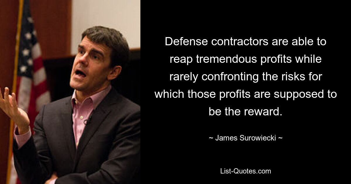 Defense contractors are able to reap tremendous profits while rarely confronting the risks for which those profits are supposed to be the reward. — © James Surowiecki