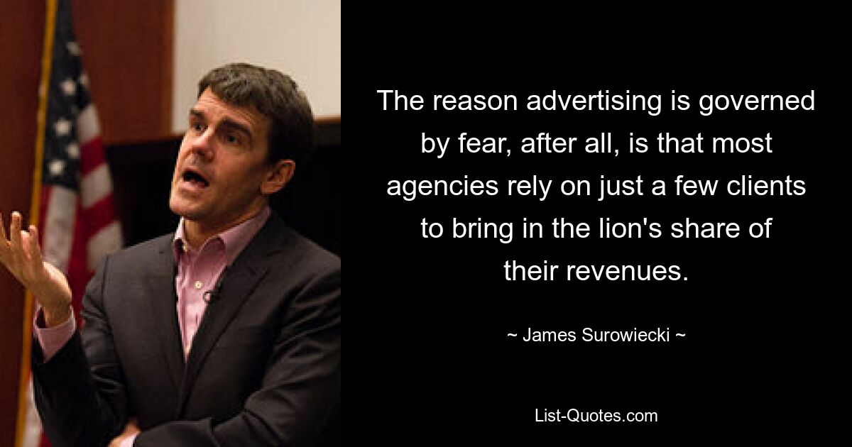 The reason advertising is governed by fear, after all, is that most agencies rely on just a few clients to bring in the lion's share of their revenues. — © James Surowiecki