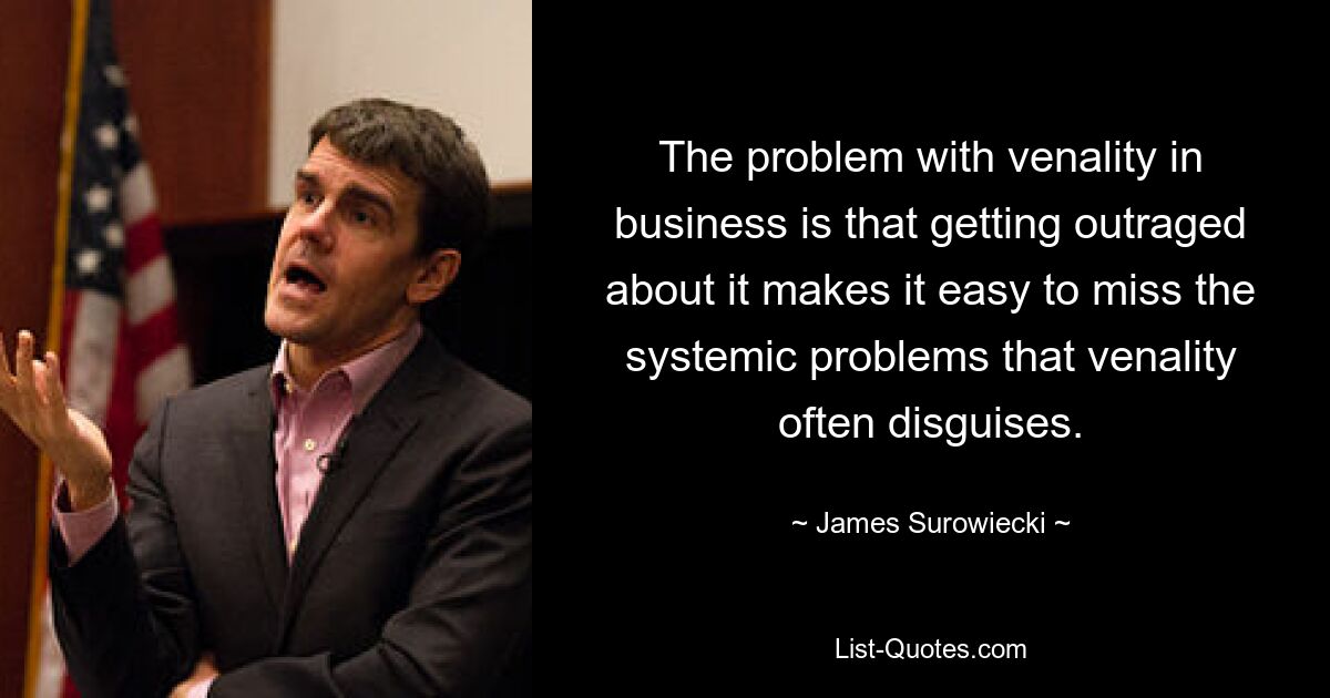 The problem with venality in business is that getting outraged about it makes it easy to miss the systemic problems that venality often disguises. — © James Surowiecki