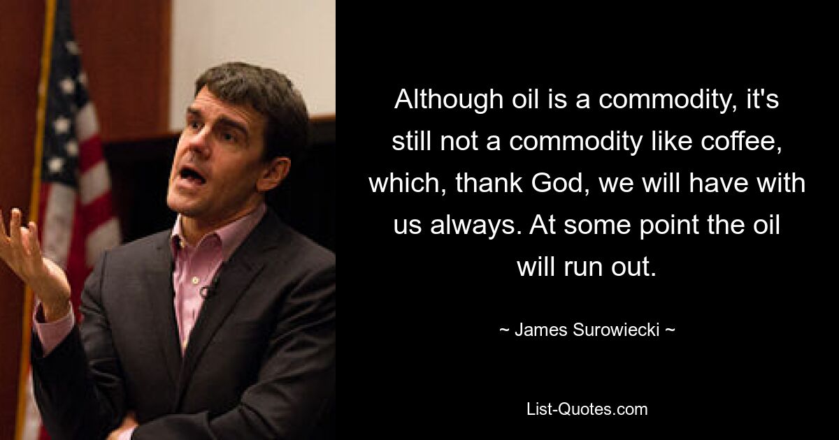 Although oil is a commodity, it's still not a commodity like coffee, which, thank God, we will have with us always. At some point the oil will run out. — © James Surowiecki