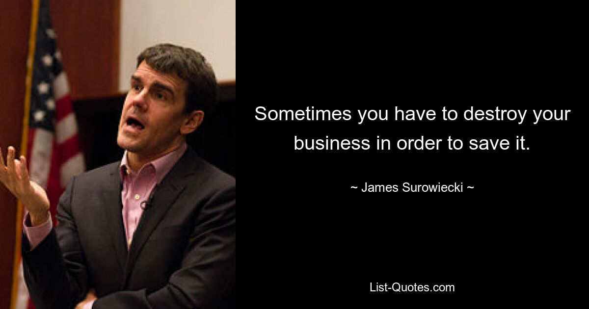 Sometimes you have to destroy your business in order to save it. — © James Surowiecki